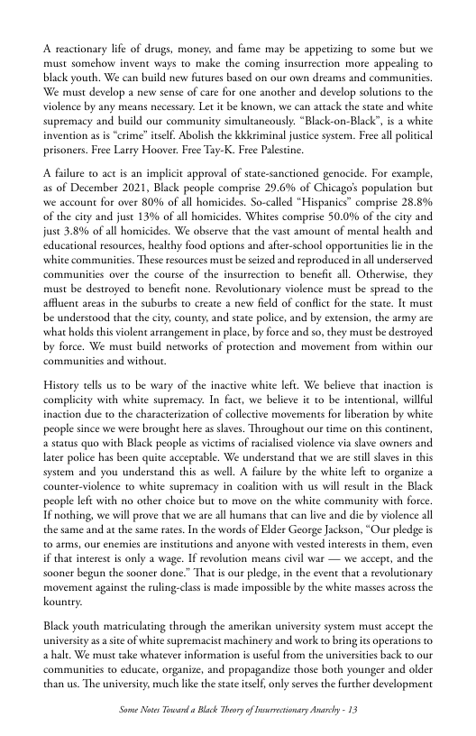 A reactionary life of drugs, money, and fame may be appetizing to some but we must somehow invent ways to make the coming insurrection more appealing o black youth. We can build new futures based on our own dreams and communities We must develop a new sense of care for one another and develop solutions to the violence by any means necessary. Let it be known, we can avtack the state and white supremacy and build our community simulcancously. “Black-on-Black’, i a white ime” uslf. Abolish the kkkriminal justice system. Free all political prisoners. Free Larey Hoover. Free Tay-K. Free Palestine.  A failure 10 act is an implicit approval of sute-sancioned genocide. For example, as of December 2021, Black people comprise 29.6% of Chicago’s population but we account for over 80% of all homicides. So-called “Hispanics” comprise 28.8%. of the city and just 13% of all homicides. Whites comprise 50.0% of the city and st 3.8% of all homicides. We observe that the vast amount of mental health and educational resources, healthy food options and after-school opporunities lie in the white communities. These esources must b seized and reproduced in all underserved communities over the course of the insurrection to benefit all. Otherwise, they. must be destroyed o benefit none. Revolutionary violence must be spread to the afflent areas in the suburbs to create a new field of confic for the sate. It must be understood that the city, county, and state police, and by extension, the army are what holds this violen arrangement in place, by force and so, they must be destroyed by force. We must build neoworks of protcction and movement from within our communities and without  History tells us to be wary of the complicity with white suptemacy: In fact, we believe it to be intention. inaction due to the characterization of colective movements for liberation by white people since we were brought here as slaves. Throughout our time on this continen,  status quo with Black people as victims of racialised violence via save owners an later police has been quite acceprable. We understand that we are seill slaves in this system and you understand this as well. A filure by the white lef o organize a counter-violence to white supremacy in coaition with us will resule in the Black people lef with no other choice but to move on the white community with force. T nothing, we will prove that we are all humans that can live and die by violence all the same and atthe same rates. n the words of Elder George Jackson, “Our pledge is 0 arms, our enemies are instiutions and anyone with vested interests in them, even if that interest is only 2 wage. If revoluti ind the sooner begun the sooner done.” That is our pledge, in the event that 2 revolutionary. movement against the ruling-class is made imposible by the white masses across the kountry.  means civil war — we accept  Black youth matriculating through the amerikan university system must accept the universiy as aste of white supemacist machinery and work to bring s operations to a halt, We must take whatever information is useful from the universities back to our communities t educate, organize, and propagandize those both younger and older than us. The university, much like the state tself, only serves the further development  S Nots oo  Blck Thory of sresionsey Ay - 13 